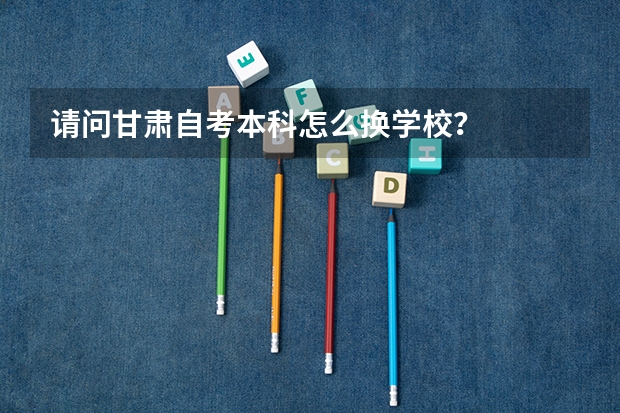 请问甘肃自考本科怎么换学校？