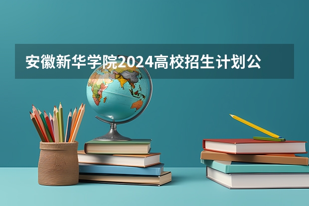 安徽新华学院2024高校招生计划公布时间