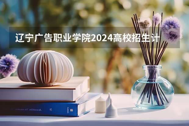辽宁广告职业学院2024高校招生计划公布时间
