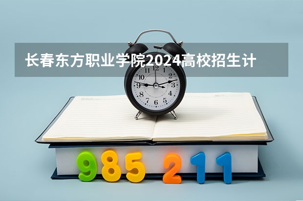 长春东方职业学院2024高校招生计划公布时间