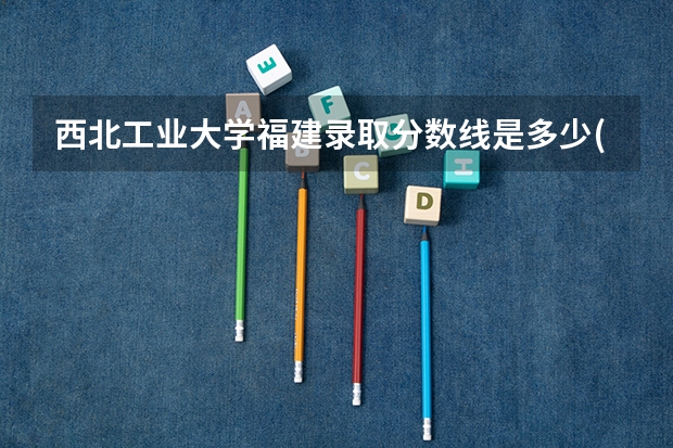 西北工业大学福建录取分数线是多少(近三年招生人数一览)