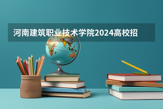 河南建筑职业技术学院2024高校招生计划公布时间