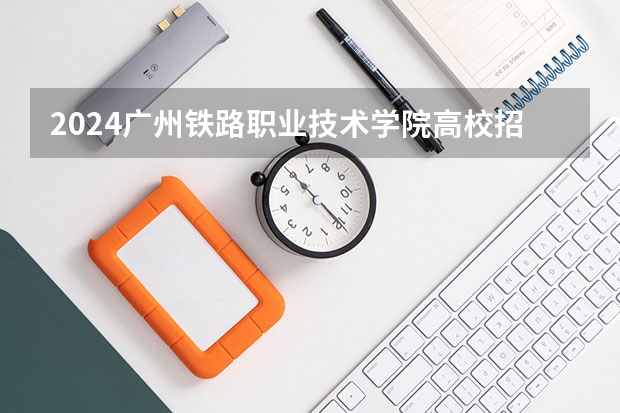 2024广州铁路职业技术学院高校招生简章