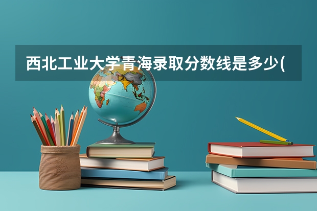 西北工业大学青海录取分数线是多少(近三年招生人数一览)