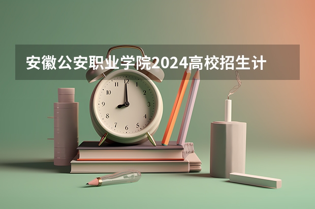 安徽公安职业学院2024高校招生计划公布时间