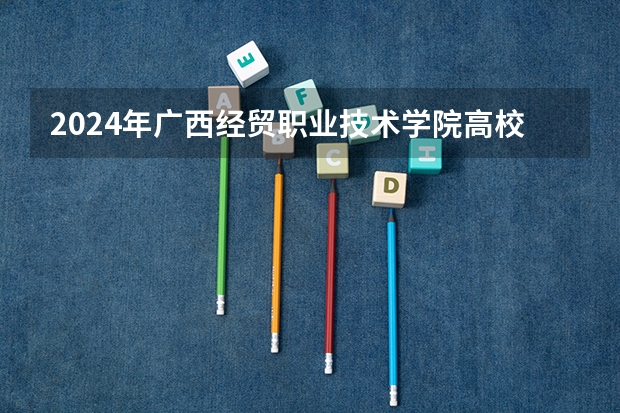 2024年广西经贸职业技术学院高校招生发布简章