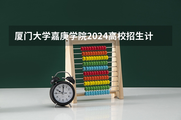 厦门大学嘉庚学院2024高校招生计划公布时间