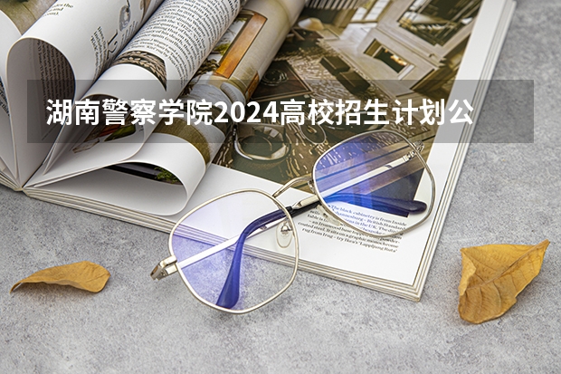 湖南警察学院2024高校招生计划公布时间