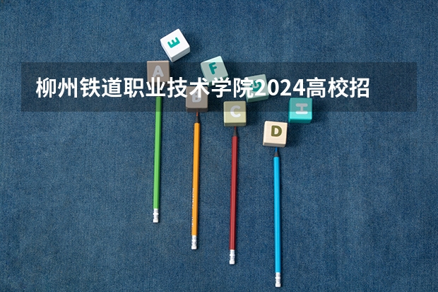 柳州铁道职业技术学院2024高校招生计划公布时间
