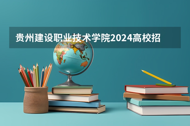 贵州建设职业技术学院2024高校招生计划公布时间