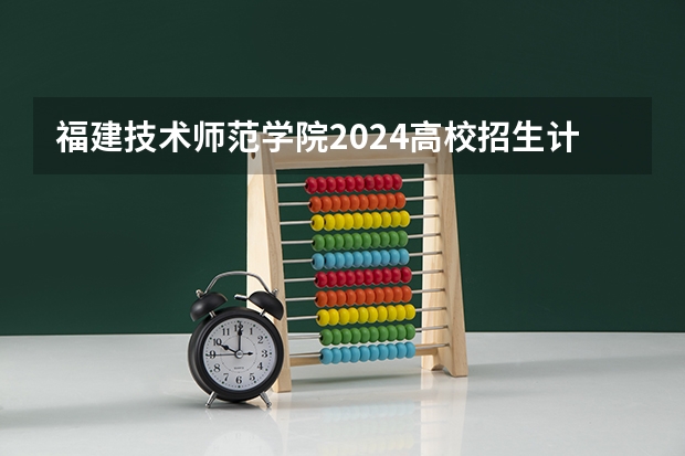 福建技术师范学院2024高校招生计划公布时间