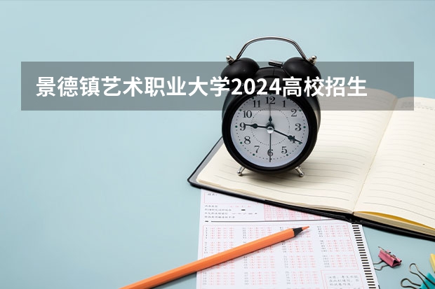 景德镇艺术职业大学2024高校招生计划公布时间