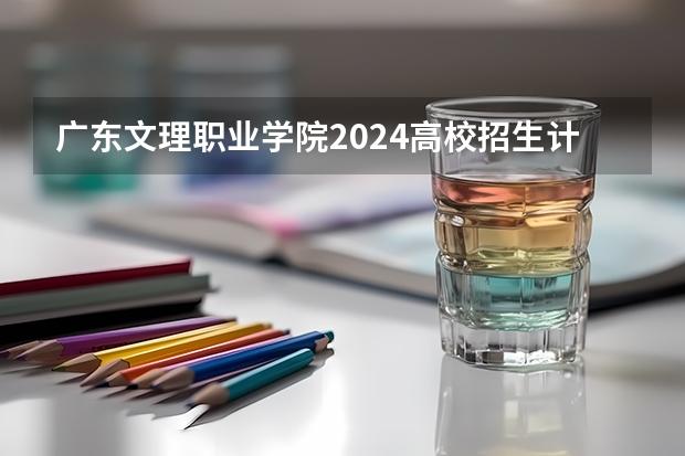 广东文理职业学院2024高校招生计划公布时间