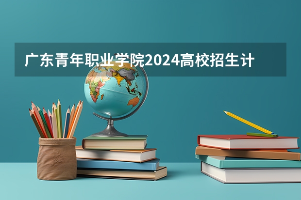 广东青年职业学院2024高校招生计划公布时间