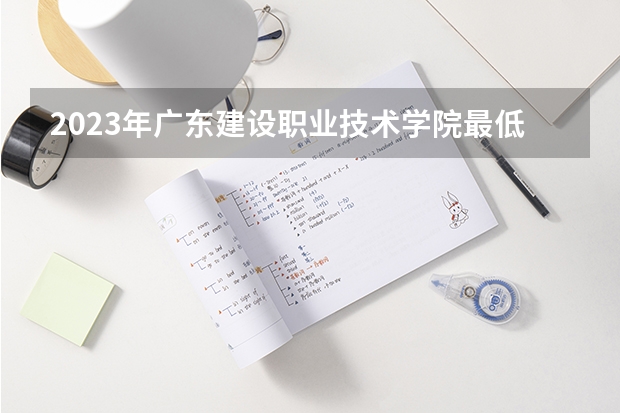 2023年广东建设职业技术学院最低多少分能录取 广东历年录取分数线