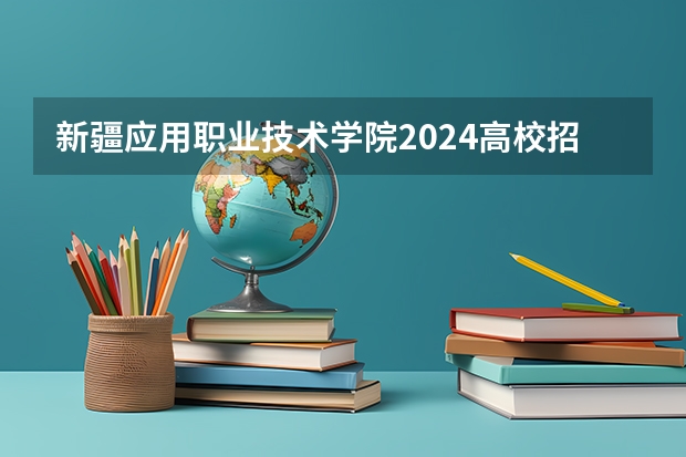 新疆应用职业技术学院2024高校招生计划公布时间