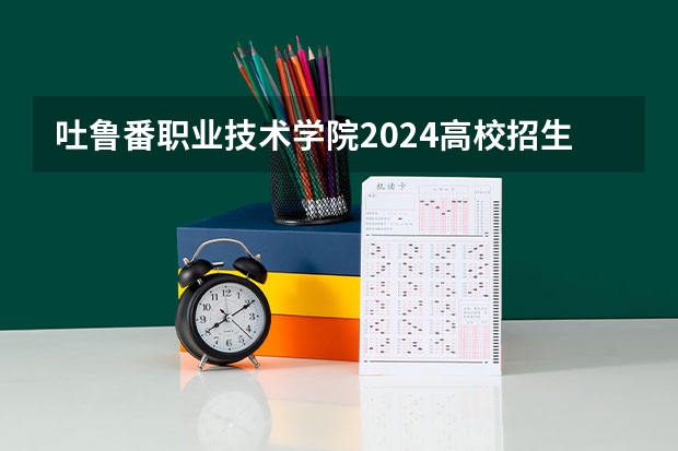吐鲁番职业技术学院2024高校招生计划公布时间