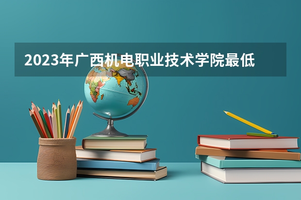 2023年广西机电职业技术学院最低多少分能录取 广西历年录取分数线