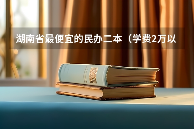 湖南省最便宜的民办二本（学费2万以下的民办二本大学）