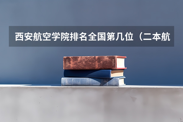 西安航空学院排名全国第几位（二本航空大学分数线）