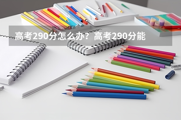 高考290分怎么办？高考290分能上什么大学？