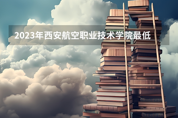 2023年西安航空职业技术学院最低多少分能录取 陕西历年录取分数线