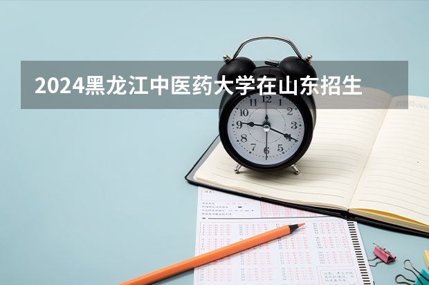 2024黑龙江中医药大学在山东招生计划多少人