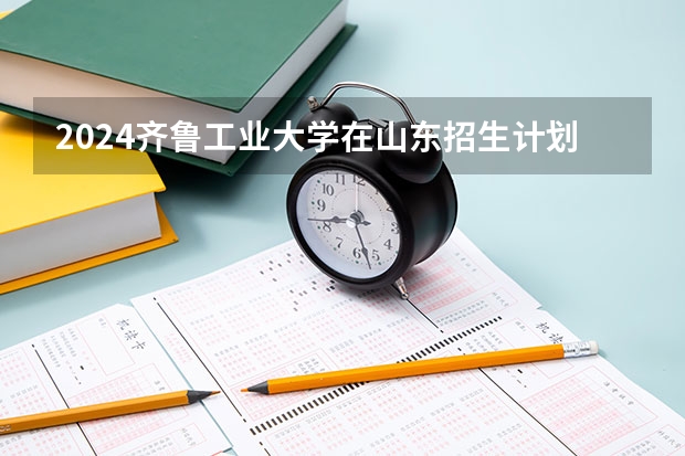 2024齐鲁工业大学在山东招生计划多少人