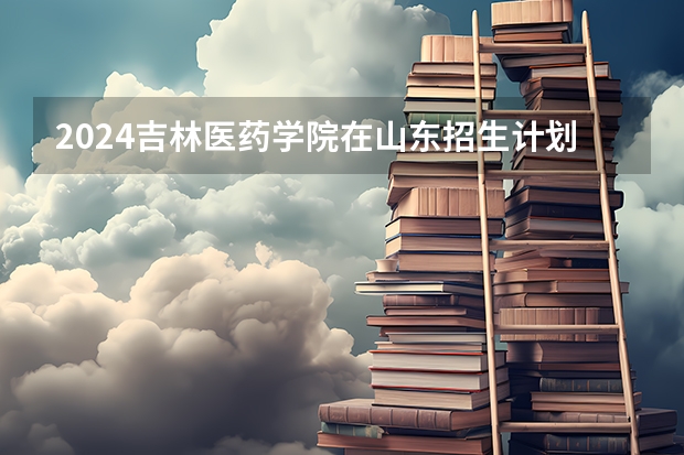 2024吉林医药学院在山东招生计划多少人