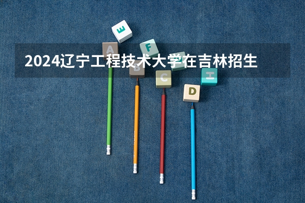 2024辽宁工程技术大学在吉林招生计划多少人
