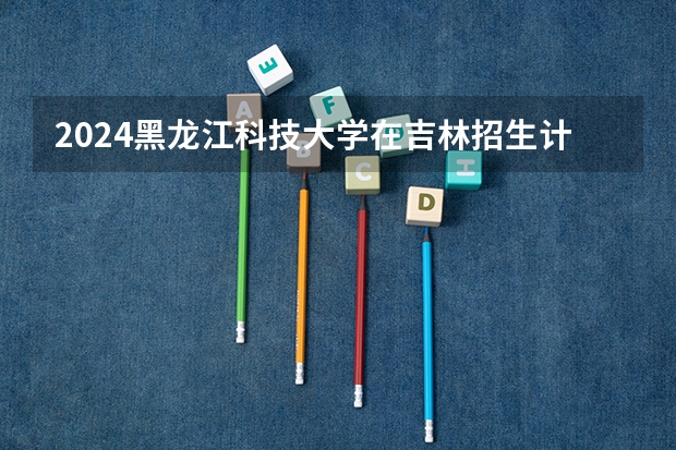 2024黑龙江科技大学在吉林招生计划多少人