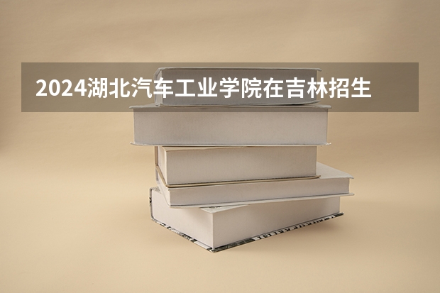 2024湖北汽车工业学院在吉林招生计划多少人