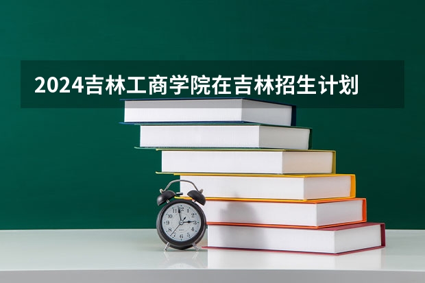 2024吉林工商学院在吉林招生计划多少人