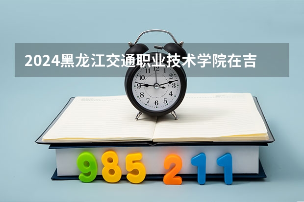 2024黑龙江交通职业技术学院在吉林招生计划多少人