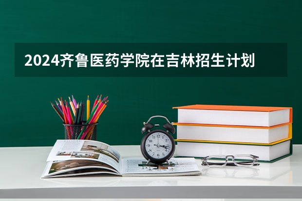 2024齐鲁医药学院在吉林招生计划多少人