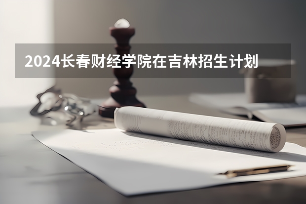 2024长春财经学院在吉林招生计划多少人