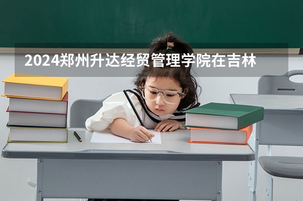 2024郑州升达经贸管理学院在吉林招生计划多少人
