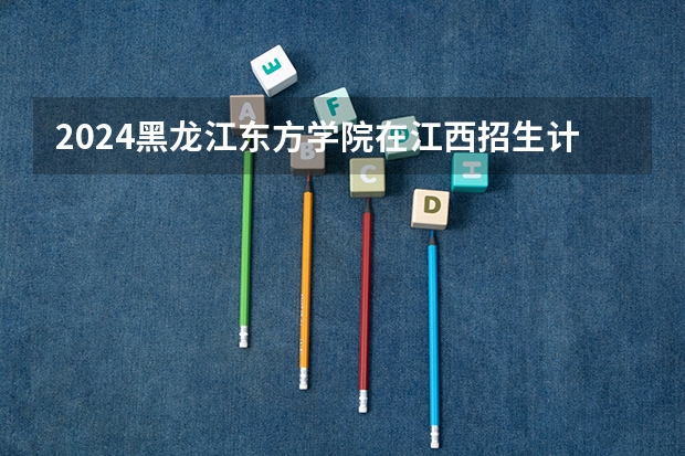 2024黑龙江东方学院在江西招生计划多少人