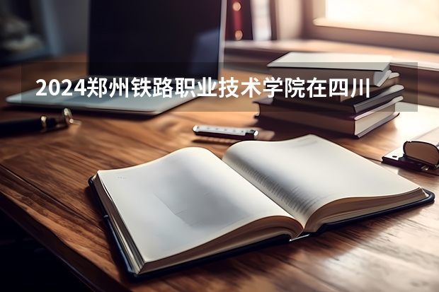 2024郑州铁路职业技术学院在四川招生计划多少人