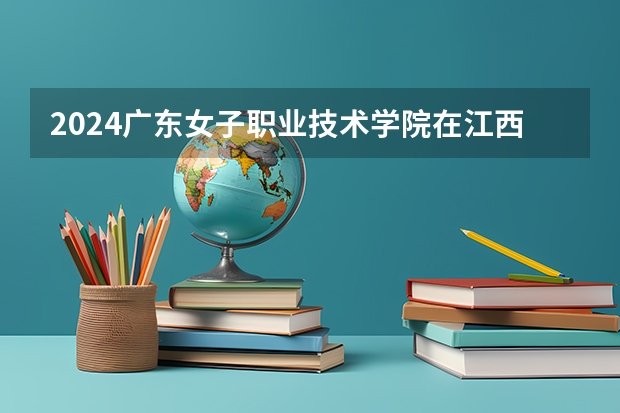 2024广东女子职业技术学院在江西招生计划多少人