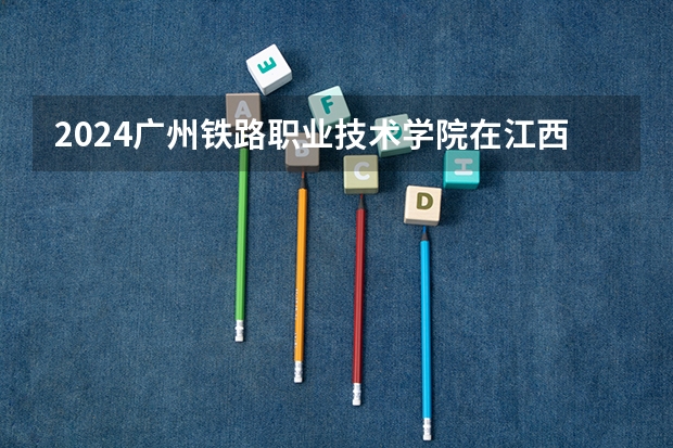 2024广州铁路职业技术学院在江西招生计划多少人