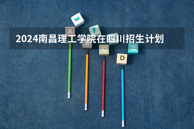 2024南昌理工学院在四川招生计划多少人