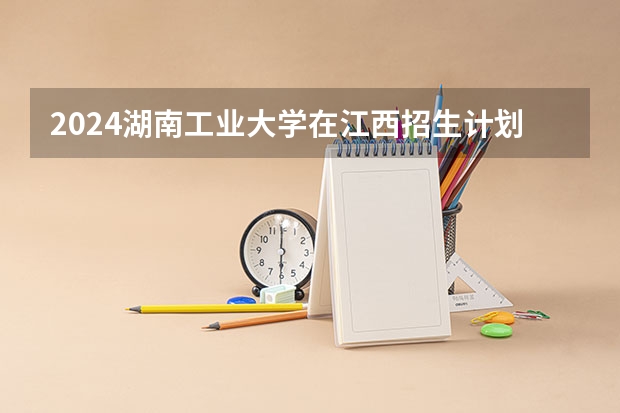 2024湖南工业大学在江西招生计划多少人