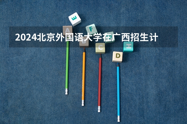 2024北京外国语大学在广西招生计划多少人