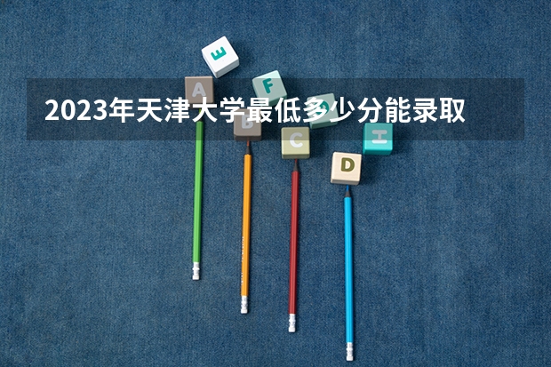 2023年天津大学最低多少分能录取 天津历年录取分数线