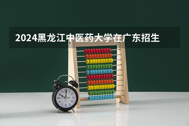 2024黑龙江中医药大学在广东招生计划多少人