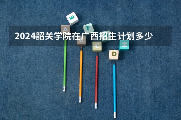 2024韶关学院在广西招生计划多少人