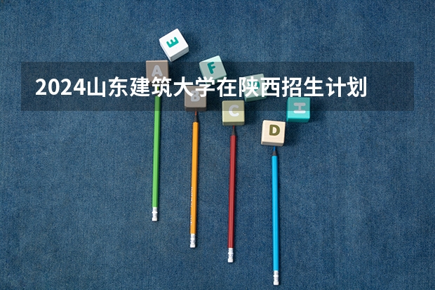 2024山东建筑大学在陕西招生计划多少人