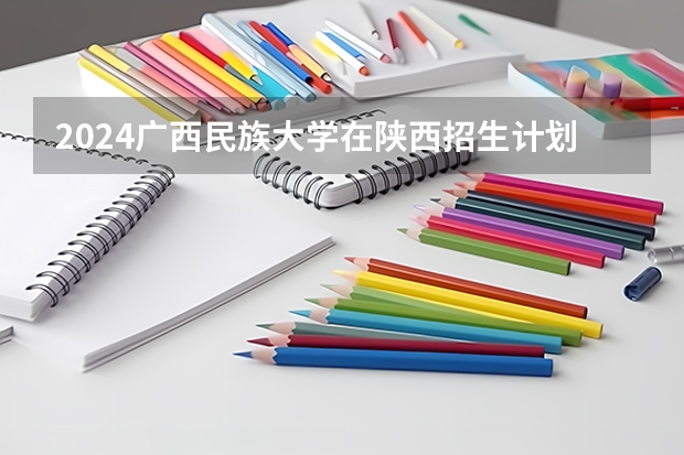 2024广西民族大学在陕西招生计划多少人