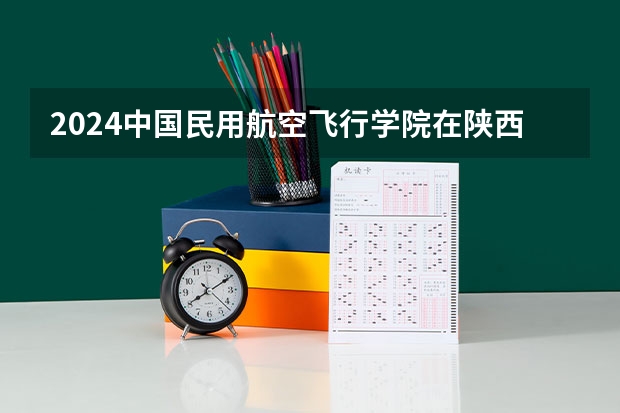 2024中国民用航空飞行学院在陕西招生计划多少人